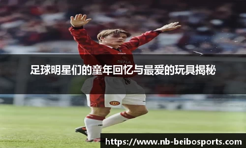 足球明星们的童年回忆与最爱的玩具揭秘