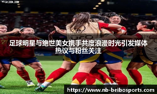 足球明星与绝世美女携手共度浪漫时光引发媒体热议与粉丝关注