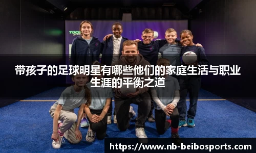 带孩子的足球明星有哪些他们的家庭生活与职业生涯的平衡之道